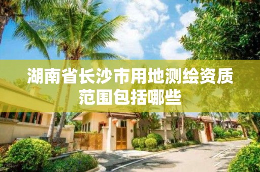 湖南省长沙市用地测绘资质范围包括哪些