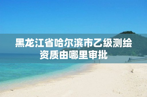 黑龙江省哈尔滨市乙级测绘资质由哪里审批