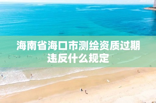 海南省海口市测绘资质过期违反什么规定