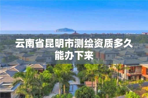 云南省昆明市测绘资质多久能办下来