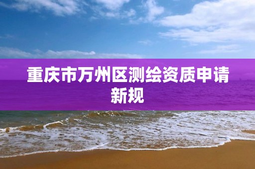 重庆市万州区测绘资质申请新规