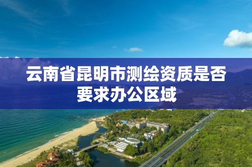 云南省昆明市测绘资质是否要求办公区域