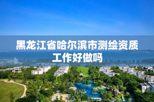 黑龙江省哈尔滨市测绘资质工作好做吗