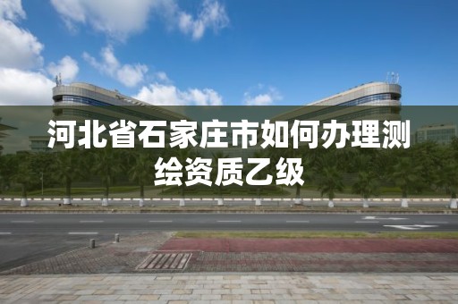 河北省石家庄市如何办理测绘资质乙级