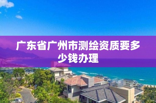 广东省广州市测绘资质要多少钱办理