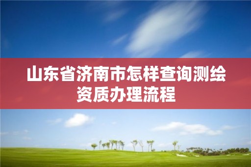 山东省济南市怎样查询测绘资质办理流程