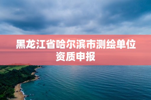 黑龙江省哈尔滨市测绘单位资质申报