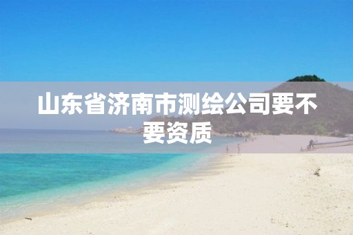 山东省济南市测绘公司要不要资质