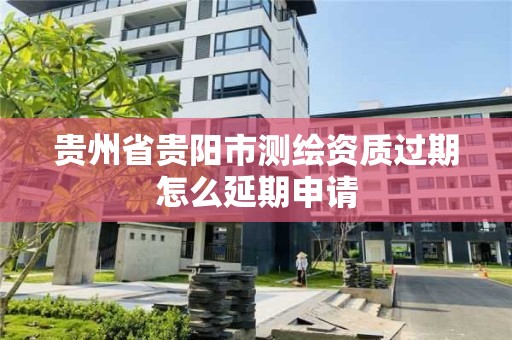 贵州省贵阳市测绘资质过期怎么延期申请