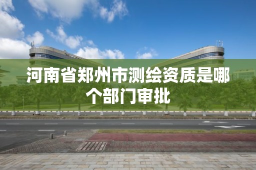 河南省郑州市测绘资质是哪个部门审批