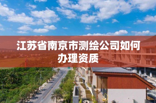 江苏省南京市测绘公司如何办理资质