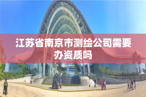 江苏省南京市测绘公司需要办资质吗