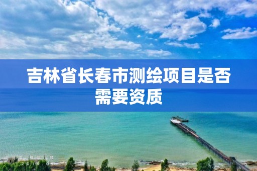 吉林省长春市测绘项目是否需要资质