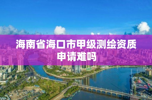 海南省海口市甲级测绘资质申请难吗