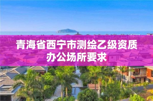 青海省西宁市测绘乙级资质办公场所要求