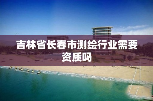 吉林省长春市测绘行业需要资质吗