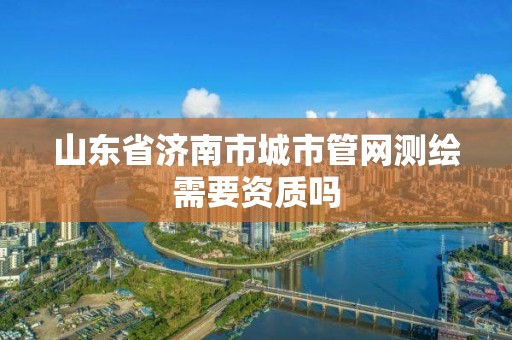 山东省济南市城市管网测绘需要资质吗