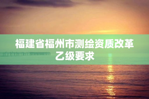 福建省福州市测绘资质改革乙级要求