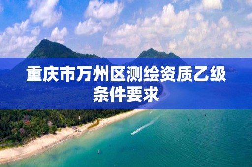 重庆市万州区测绘资质乙级条件要求