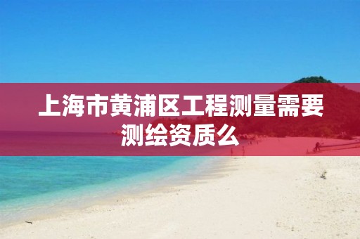 上海市黄浦区工程测量需要测绘资质么