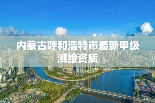 内蒙古呼和浩特市最新甲级测绘资质