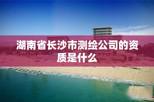 湖南省长沙市测绘公司的资质是什么