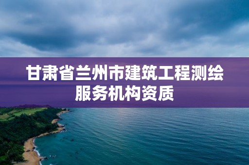 甘肃省兰州市建筑工程测绘服务机构资质