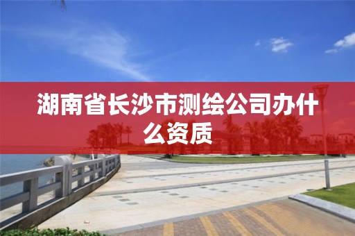 湖南省长沙市测绘公司办什么资质