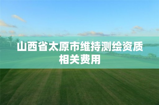 山西省太原市维持测绘资质相关费用