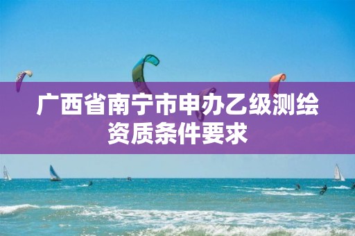 广西省南宁市申办乙级测绘资质条件要求