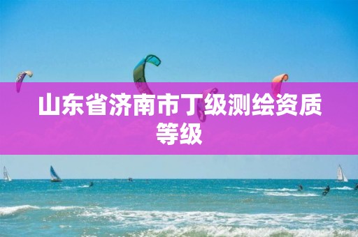 山东省济南市丁级测绘资质等级