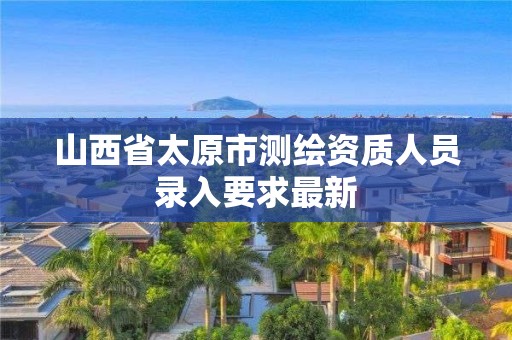 山西省太原市测绘资质人员录入要求最新