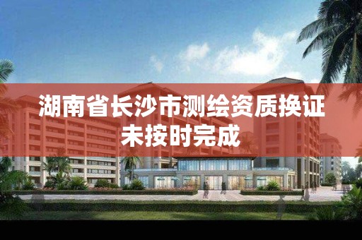 湖南省长沙市测绘资质换证未按时完成