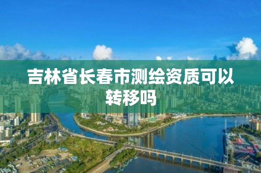 吉林省长春市测绘资质可以转移吗