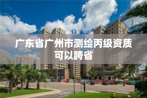 广东省广州市测绘丙级资质可以跨省