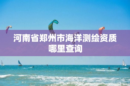 河南省郑州市海洋测绘资质哪里查询