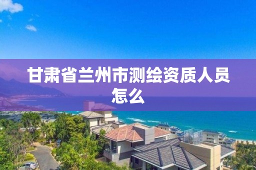 甘肃省兰州市测绘资质人员怎么