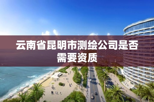 云南省昆明市测绘公司是否需要资质