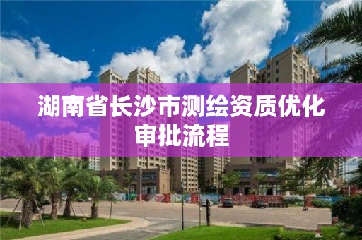 湖南省长沙市测绘资质优化审批流程