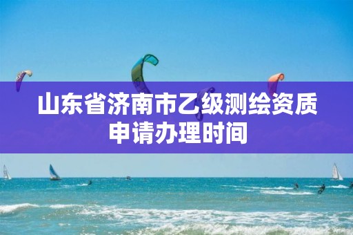 山东省济南市乙级测绘资质申请办理时间