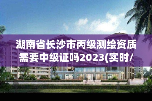 湖南省长沙市丙级测绘资质需要中级证吗2023(实时/更新中)