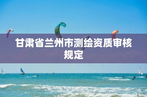 甘肃省兰州市测绘资质审核规定