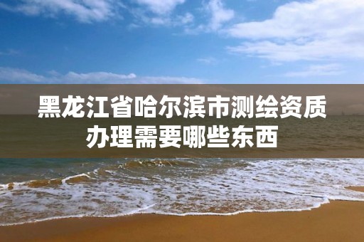 黑龙江省哈尔滨市测绘资质办理需要哪些东西