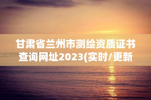 甘肃省兰州市测绘资质证书查询网址2023(实时/更新中)