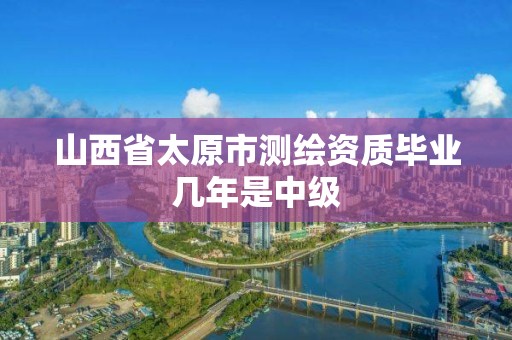 山西省太原市测绘资质毕业几年是中级