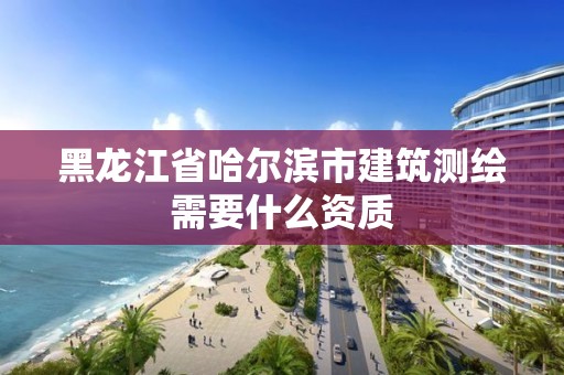 黑龙江省哈尔滨市建筑测绘需要什么资质