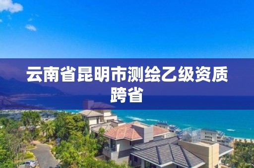 云南省昆明市测绘乙级资质跨省