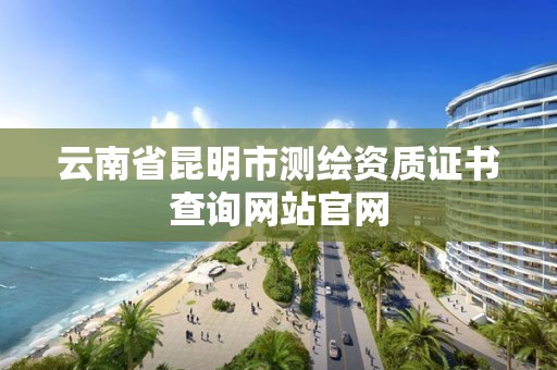 云南省昆明市测绘资质证书查询网站官网