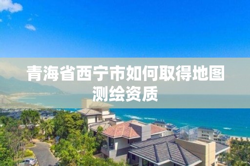 青海省西宁市如何取得地图测绘资质