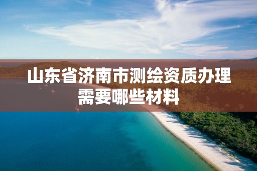 山东省济南市测绘资质办理需要哪些材料